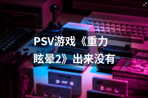 PSV游戏《重力眩晕2》出来没有-第1张-游戏资讯-龙启科技