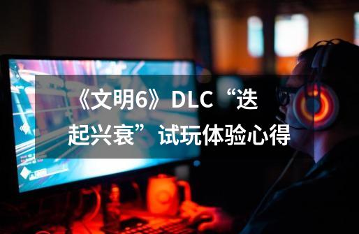 《文明6》DLC“迭起兴衰”试玩体验心得-第1张-游戏资讯-龙启科技