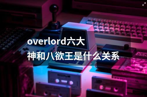 overlord六大神和八欲王是什么关系-第1张-游戏资讯-龙启科技