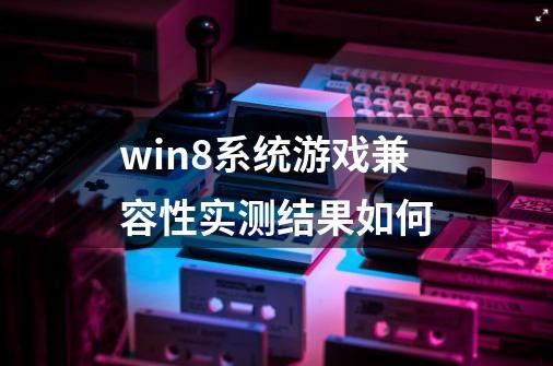 win8系统游戏兼容性实测结果如何-第1张-游戏资讯-龙启科技