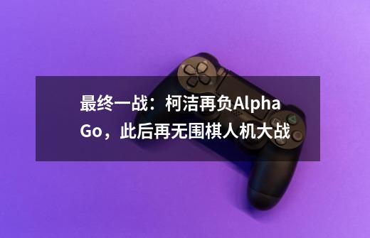 最终一战：柯洁再负AlphaGo，此后再无围棋人机大战-第1张-游戏资讯-龙启科技