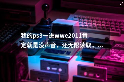 我的ps3一进wwe2011肯定就是没声音，还无限读取，悲哀，请问高手是什么问题-第1张-游戏资讯-龙启科技