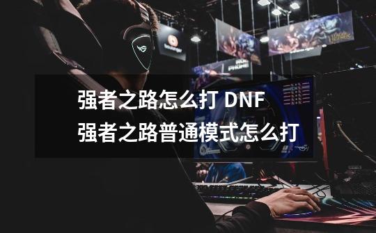 强者之路怎么打 DNF强者之路普通模式怎么打-第1张-游戏资讯-龙启科技