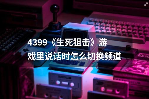 4399《生死狙击》游戏里说话时怎么切换频道-第1张-游戏资讯-龙启科技