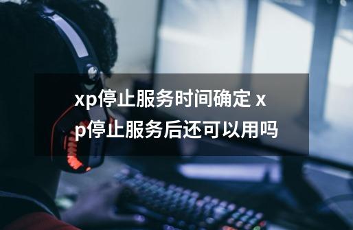 xp停止服务时间确定 xp停止服务后还可以用吗-第1张-游戏资讯-龙启科技