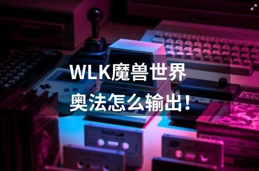 WLK魔兽世界奥法怎么输出！-第1张-游戏资讯-龙启科技