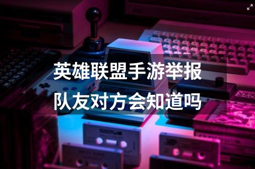 英雄联盟手游举报队友对方会知道吗-第1张-游戏资讯-龙启科技