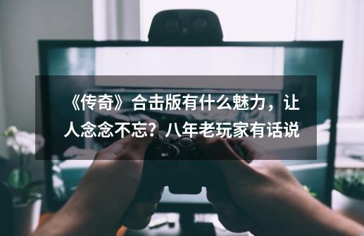 《传奇》合击版有什么魅力，让人念念不忘？八年老玩家有话说-第1张-游戏资讯-龙启科技