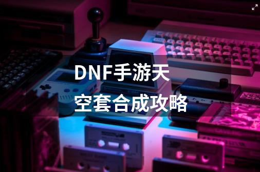 DNF手游天空套合成攻略-第1张-游戏资讯-龙启科技