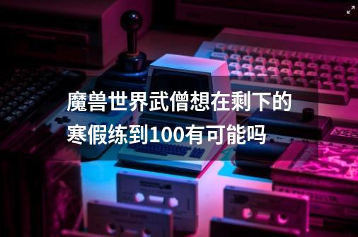 魔兽世界武僧想在剩下的寒假练到100有可能吗-第1张-游戏资讯-龙启科技