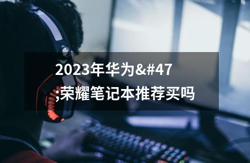 2023年华为/荣耀笔记本推荐买吗-第1张-游戏资讯-龙启科技