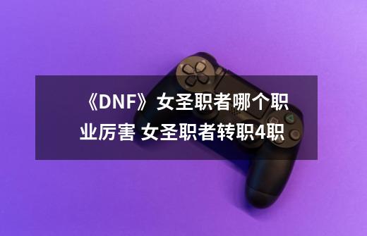 《DNF》女圣职者哪个职业厉害 女圣职者转职4职-第1张-游戏资讯-龙启科技