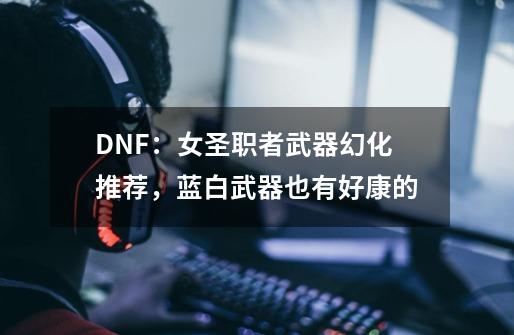 DNF：女圣职者武器幻化推荐，蓝白武器也有好康的-第1张-游戏资讯-龙启科技