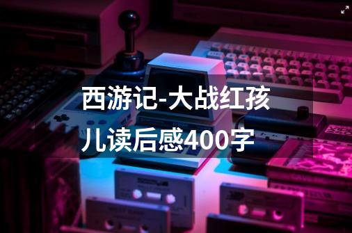 西游记-大战红孩儿读后感400字-第1张-游戏资讯-龙启科技