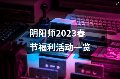 阴阳师2023春节福利活动一览-第1张-游戏资讯-龙启科技