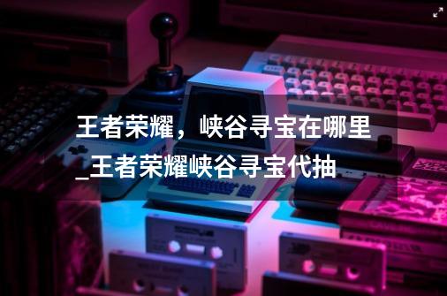 王者荣耀，峡谷寻宝在哪里_王者荣耀峡谷寻宝代抽-第1张-游戏资讯-龙启科技