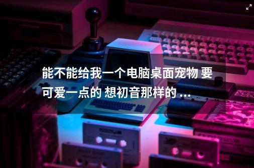 能不能给我一个电脑桌面宠物 要可爱一点的 想初音那样的 邮箱2434814502@qq.com 谢谢~-第1张-游戏资讯-龙启科技