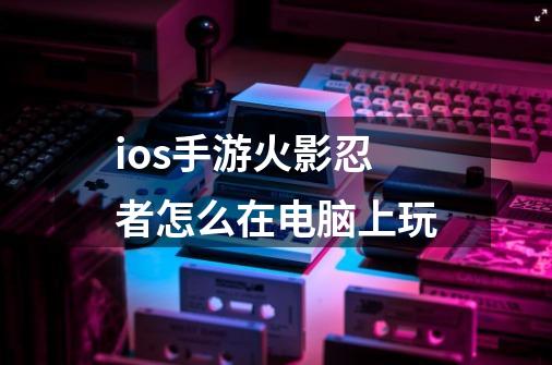 ios手游火影忍者怎么在电脑上玩-第1张-游戏资讯-龙启科技