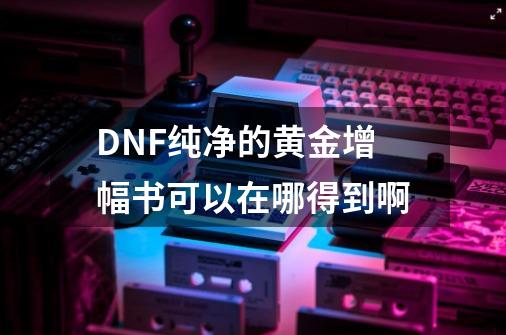 DNF纯净的黄金增幅书可以在哪得到啊-第1张-游戏资讯-龙启科技