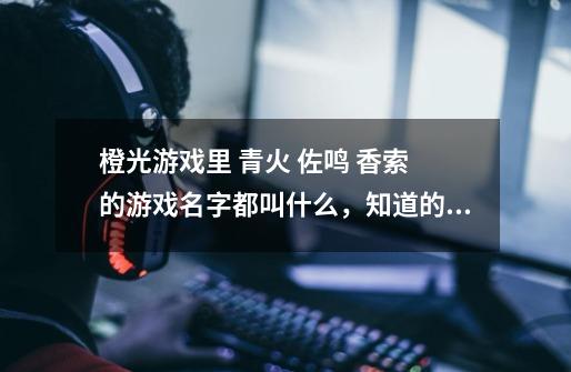 橙光游戏里 青火 佐鸣 香索 的游戏名字都叫什么，知道的麻烦讲一下。-第1张-游戏资讯-龙启科技