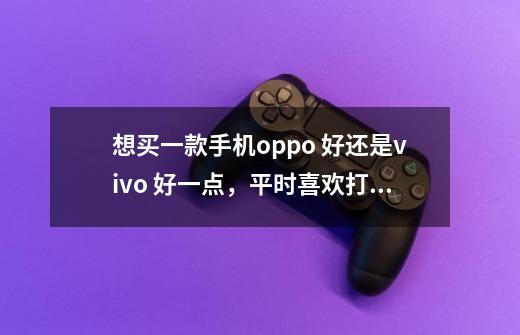 想买一款手机oppo 好还是vivo 好一点，平时喜欢打游戏-第1张-游戏资讯-龙启科技