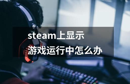 steam上显示游戏运行中怎么办-第1张-游戏资讯-龙启科技