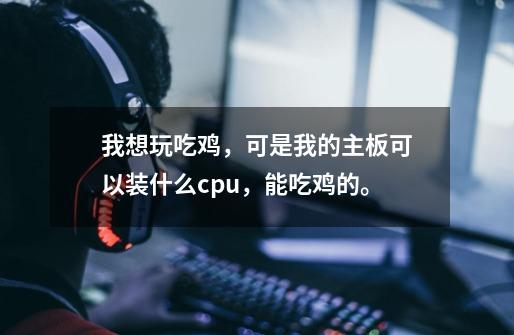 我想玩吃鸡，可是我的主板可以装什么cpu，能吃鸡的。-第1张-游戏资讯-龙启科技