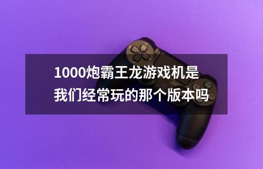 1000炮霸王龙游戏机是我们经常玩的那个版本吗-第1张-游戏资讯-龙启科技