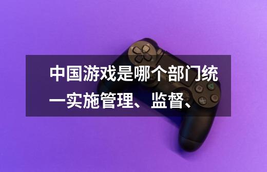 中国游戏是哪个部门统一实施管理、监督、-第1张-游戏资讯-龙启科技