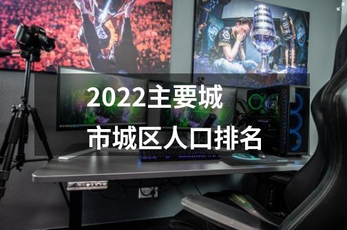 2022主要城市城区人口排名-第1张-游戏资讯-龙启科技