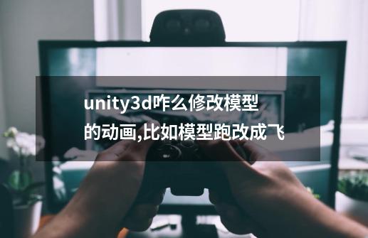 unity3d咋么修改模型的动画,比如模型跑改成飞-第1张-游戏资讯-龙启科技