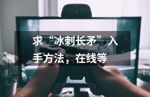 求“冰刺长矛”入手方法，在线等-第1张-游戏资讯-龙启科技