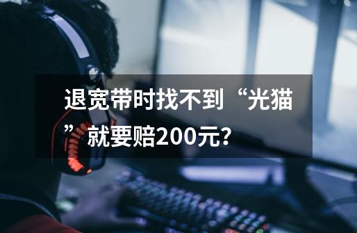 退宽带时找不到“光猫”就要赔200元？-第1张-游戏资讯-龙启科技