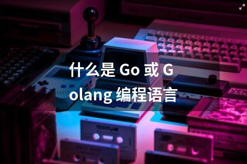 什么是 Go 或 Golang 编程语言-第1张-游戏资讯-龙启科技