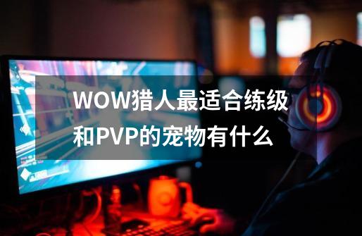 WOW猎人最适合练级和PVP的宠物有什么-第1张-游戏资讯-龙启科技