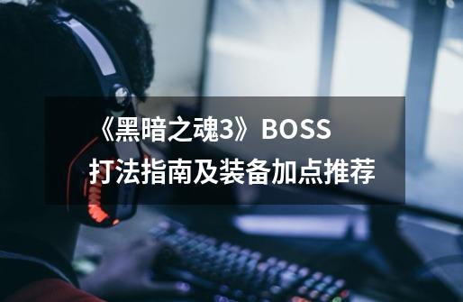 《黑暗之魂3》BOSS打法指南及装备加点推荐-第1张-游戏资讯-龙启科技