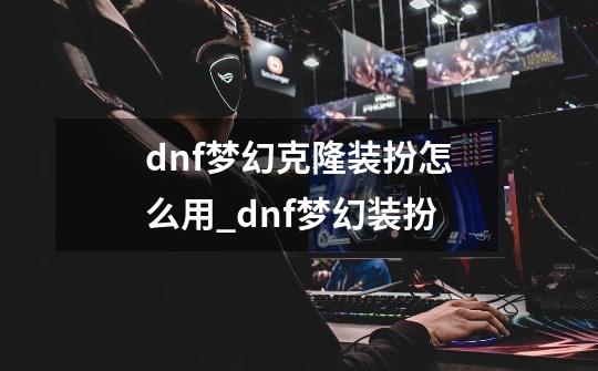 dnf梦幻克隆装扮怎么用_dnf梦幻装扮-第1张-游戏资讯-龙启科技