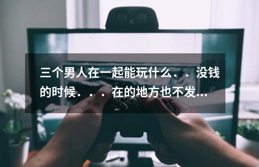 三个男人在一起能玩什么．．没钱的时候．．．在的地方也不发达．．．．．-第1张-游戏资讯-龙启科技