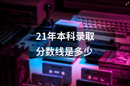 21年本科录取分数线是多少-第1张-游戏资讯-龙启科技