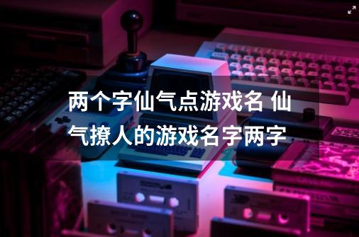 两个字仙气点游戏名 仙气撩人的游戏名字两字-第1张-游戏资讯-龙启科技