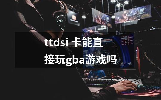 ttdsi 卡能直接玩gba游戏吗-第1张-游戏资讯-龙启科技