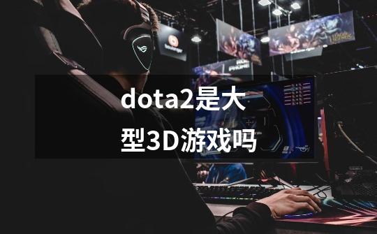 dota2是大型3D游戏吗-第1张-游戏资讯-龙启科技