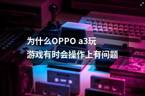 为什么OPPO a3玩游戏有时会操作上有问题-第1张-游戏资讯-龙启科技