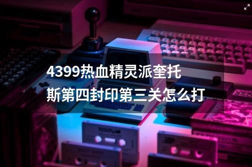 4399热血精灵派奎托斯第四封印第三关怎么打-第1张-游戏资讯-龙启科技