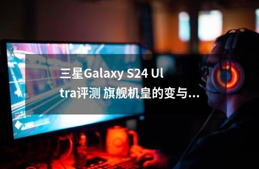 三星Galaxy S24 Ultra评测 旗舰机皇的变与不变-第1张-游戏资讯-龙启科技