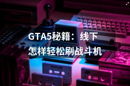 GTA5秘籍：线下怎样轻松刷战斗机-第1张-游戏资讯-龙启科技