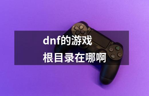 dnf的游戏根目录在哪啊-第1张-游戏资讯-龙启科技