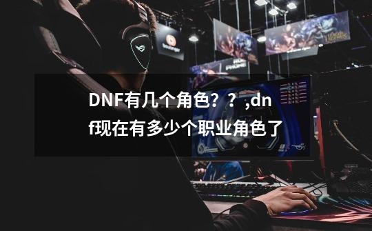 DNF有几个角色？？,dnf现在有多少个职业角色了-第1张-游戏资讯-龙启科技