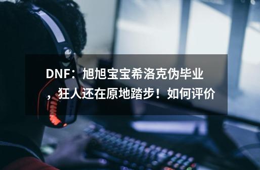 DNF：旭旭宝宝希洛克伪毕业，狂人还在原地踏步！如何评价-第1张-游戏资讯-龙启科技