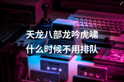 天龙八部龙吟虎啸什么时候不用排队-第1张-游戏资讯-龙启科技